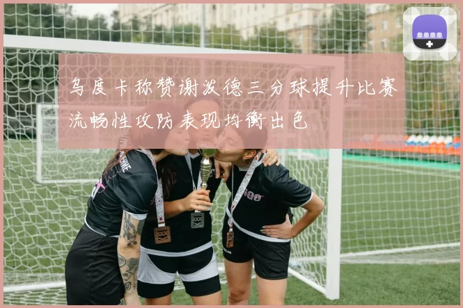 乌度卡称赞谢泼德三分球提升比赛流畅性攻防表现均衡出色