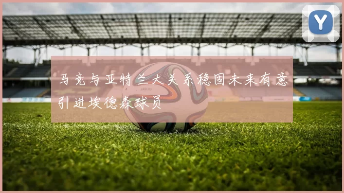 马竞与亚特兰大关系稳固未来有意引进埃德森球员