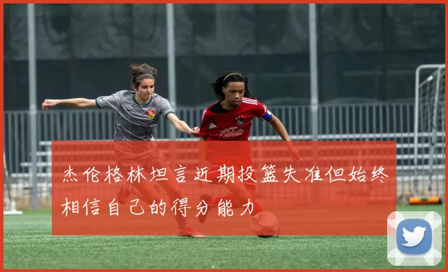 杰伦格林坦言近期投篮失准但始终相信自己的得分能力