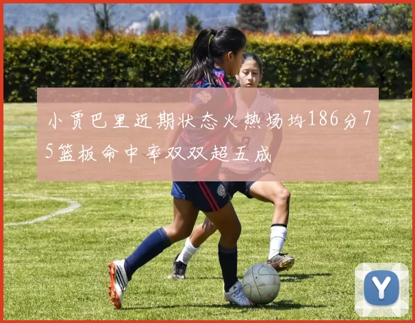 小贾巴里近期状态火热场均186分75篮板命中率双双超五成