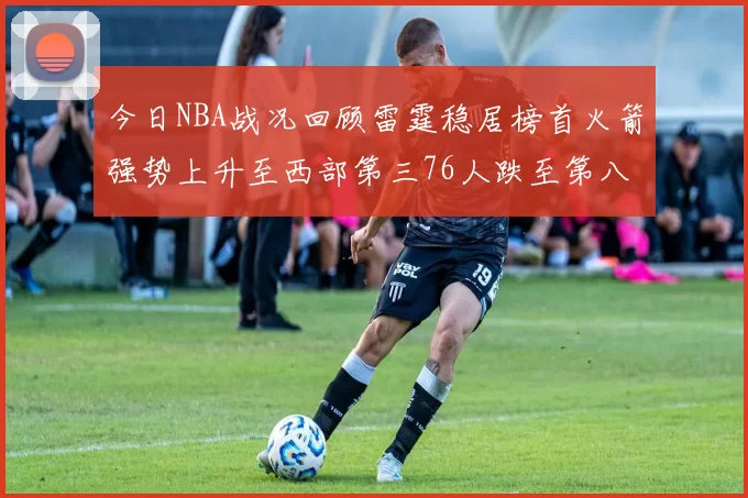 今日NBA战况回顾雷霆稳居榜首火箭强势上升至西部第三76人跌至第八位