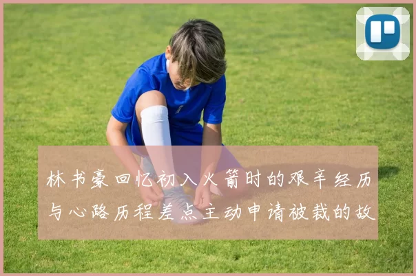 林书豪回忆初入火箭时的艰辛经历与心路历程差点主动申请被裁的故事