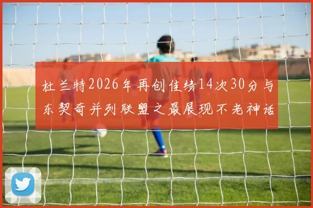 杜兰特2026年再创佳绩14次30分与东契奇并列联盟之最展现不老神话