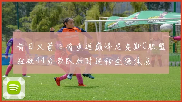 昔日火箭旧将重返巅峰尼克斯G联盟狂砍44分带队加时逆转全场焦点