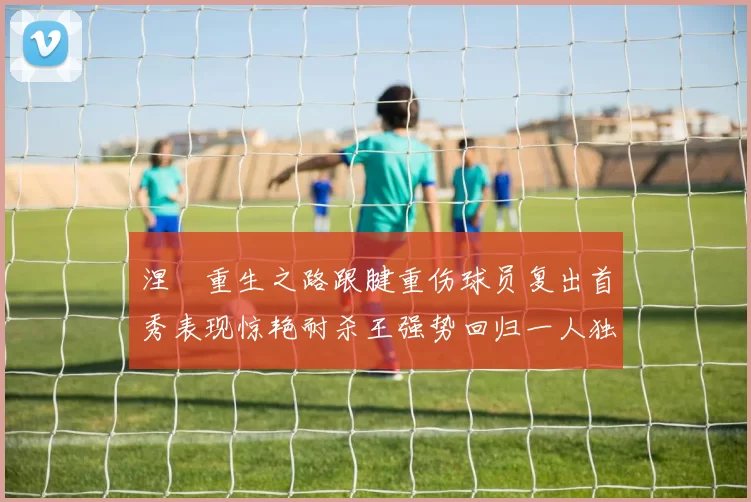 涅槃重生之路跟腱重伤球员复出首秀表现惊艳耐杀王强势回归一人独得30分以上