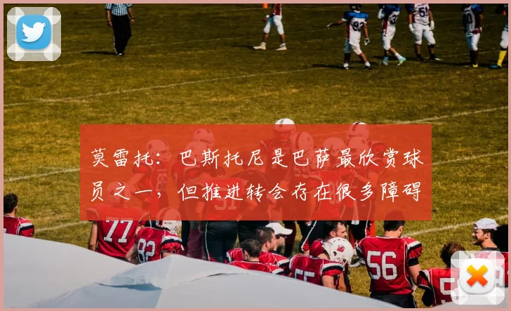 莫雷托：巴斯托尼是巴萨最欣赏球员之一，但推进转会存在很多障碍