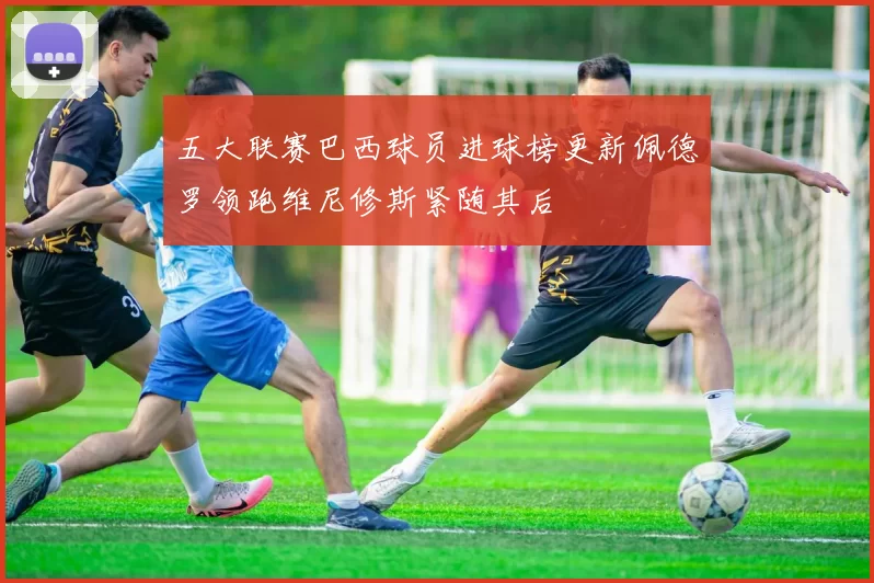 五大联赛巴西球员进球榜更新佩德罗领跑维尼修斯紧随其后