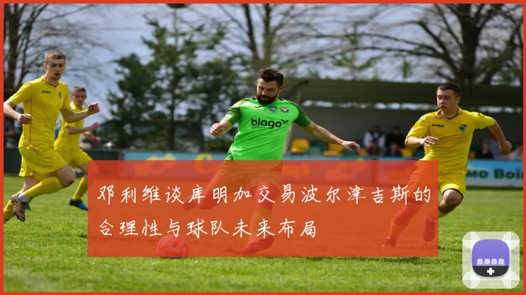邓利维谈库明加交易波尔津吉斯的合理性与球队未来布局