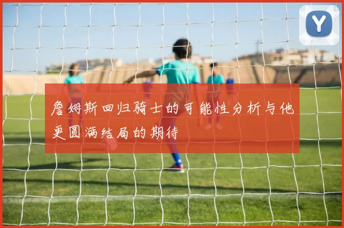 詹姆斯回归骑士的可能性分析与他更圆满结局的期待