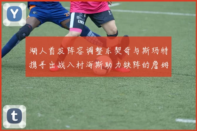 湖人首发阵容调整东契奇与斯玛特携手出战八村海斯助力缺阵的詹姆斯艾顿