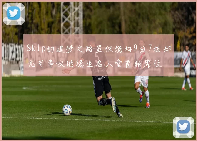Skip的追梦之路虽仅场均9分7板却无可争议地稳坐名人堂首轮席位