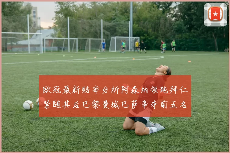 欧冠最新赔率分析阿森纳领跑拜仁紧随其后巴黎曼城巴萨争夺前五名