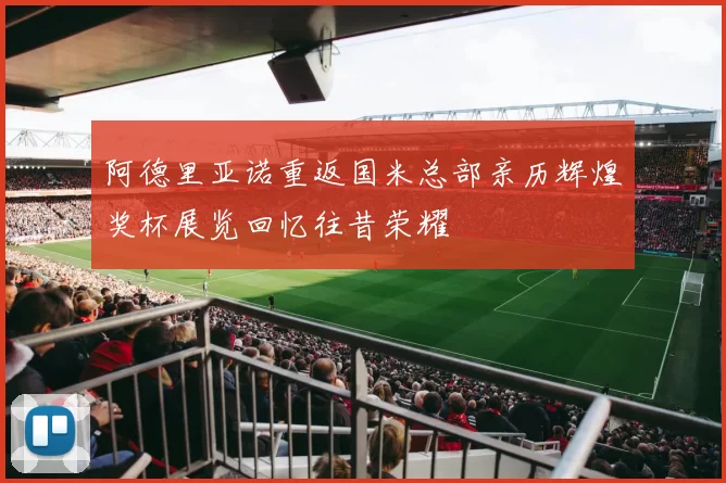 阿德里亚诺重返国米总部亲历辉煌奖杯展览回忆往昔荣耀