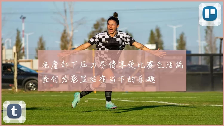 老詹卸下压力尽情享受比赛生活搞怪行为彰显活在当下的乐趣
