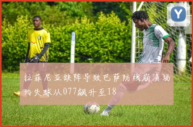 拉菲尼亚缺阵导致巴萨防线崩溃场均失球从077飙升至18
