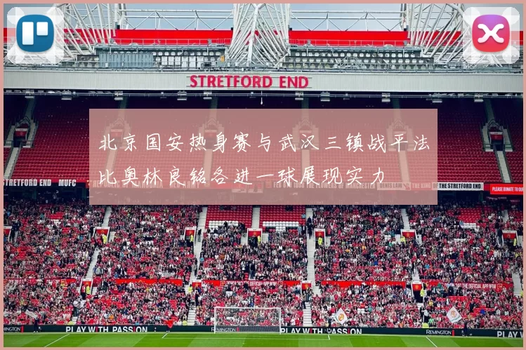 北京国安热身赛与武汉三镇战平法比奥林良铭各进一球展现实力