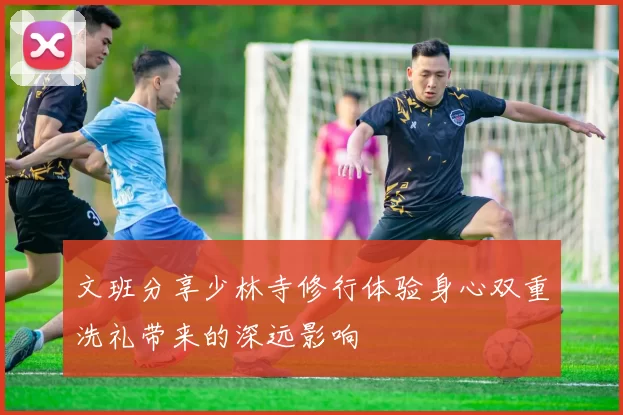 文班分享少林寺修行体验身心双重洗礼带来的深远影响
