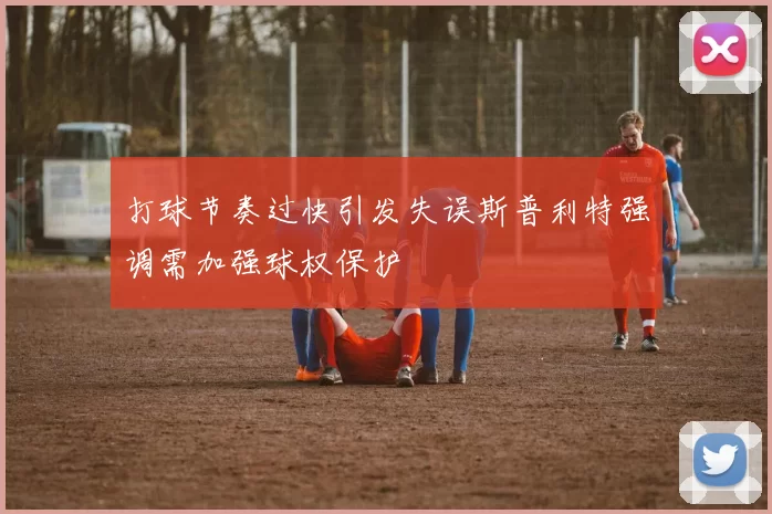 打球节奏过快引发失误斯普利特强调需加强球权保护