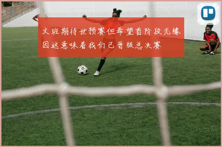 文班期待世预赛但希望首阶段无缘因这意味着我们已晋级总决赛